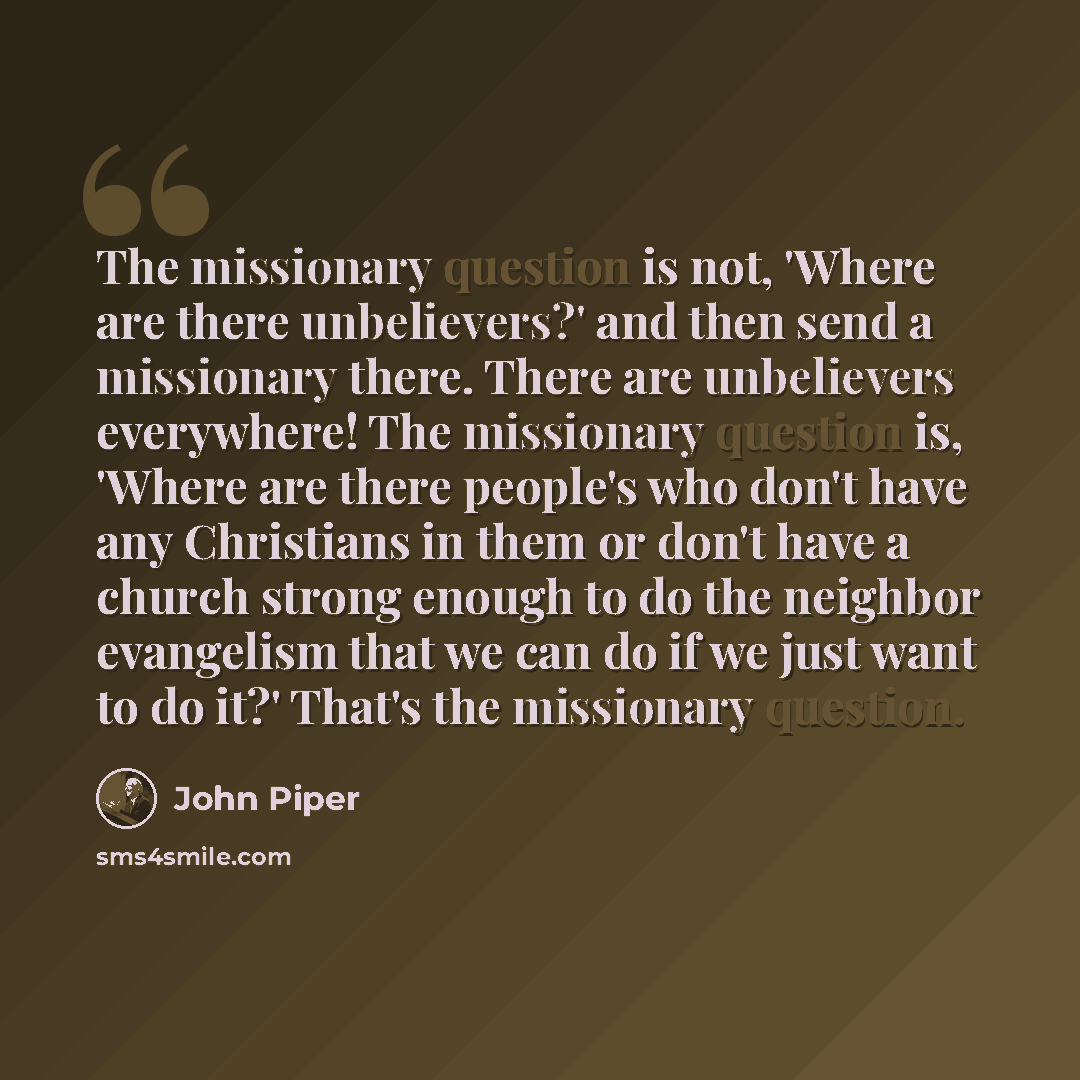 “The missionary question is not, 'Where are there unbelievers?' and then send a missionary there. There are unbelievers everywhere! The missionary question is, 'Where are there people's who don't have any Christians in them or don't have a church strong enough to do the neighbor evangelism that we…” quote by John Piper