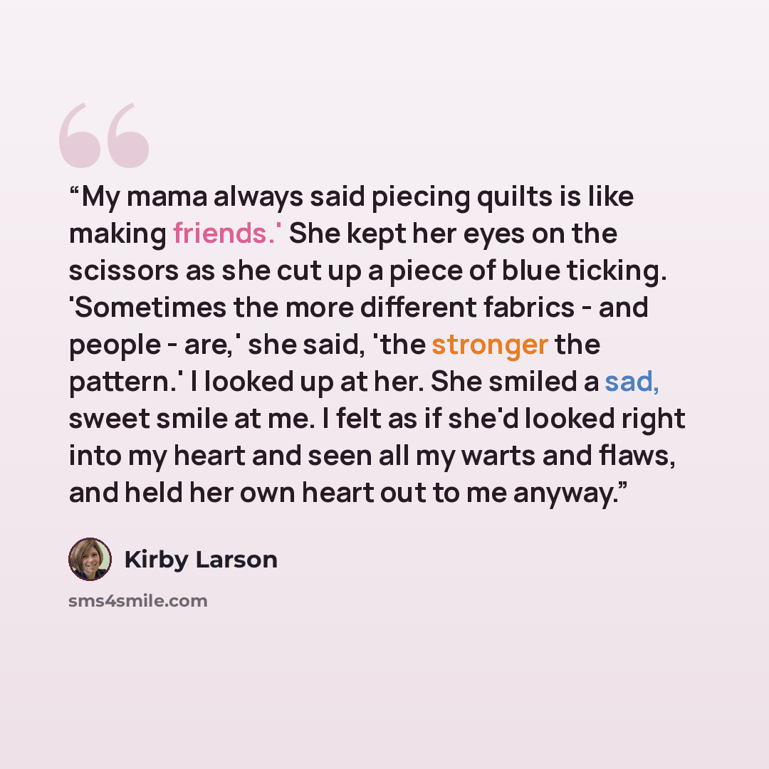 “My mama always said piecing quilts is like making friends.' She kept her eyes on the scissors as she cut up a piece of blue ticking. 'Sometimes the more different fabrics - and people - are,' she said, 'the stronger the pattern.' I looked up at her. She smiled a sad, sweet smile at me. I felt as…” quote by Kirby Larson