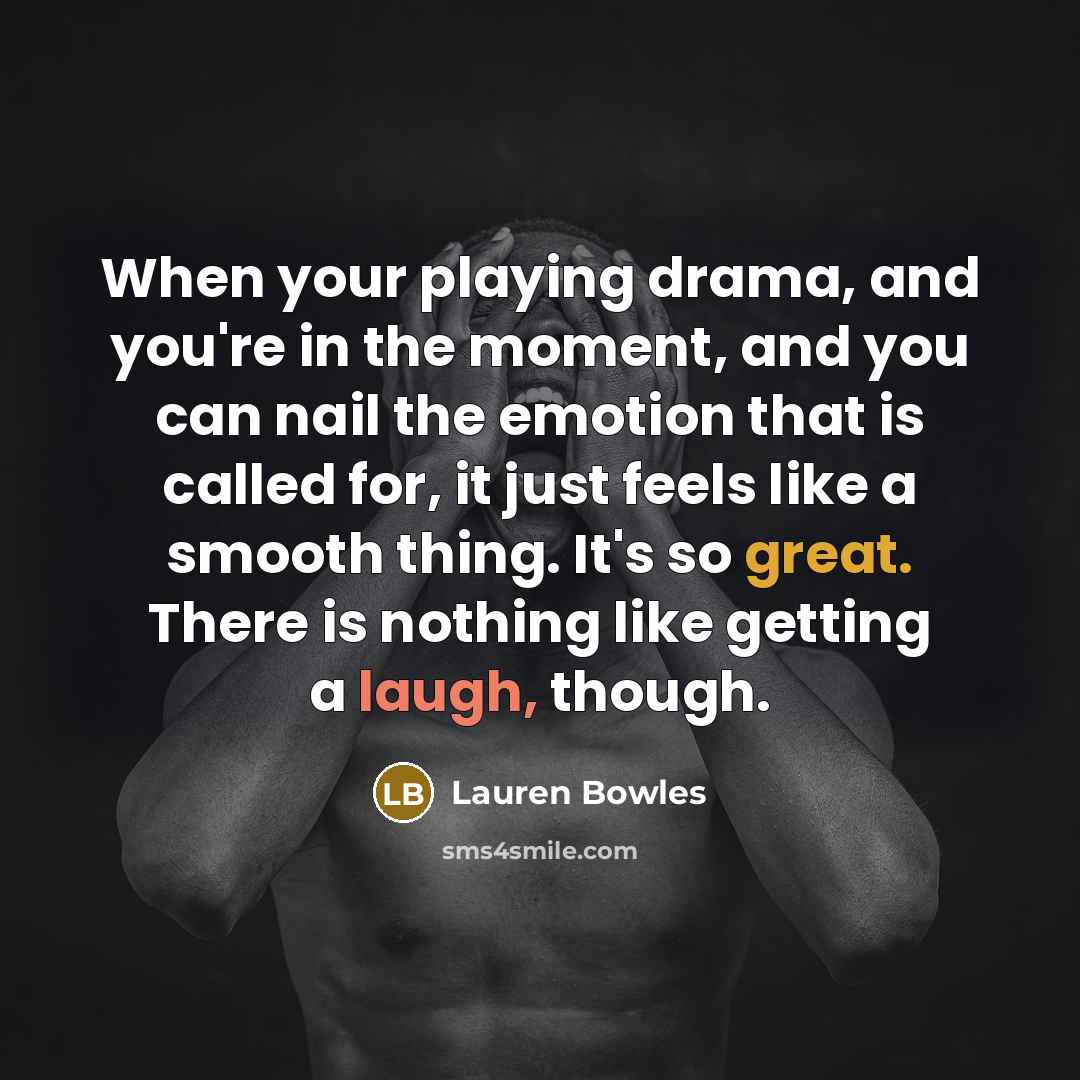 “When your playing drama, and you're in the moment, and you can nail the emotion that is called for, it just feels like a smooth thing. It's so great. There is nothing like getting a laugh, though.” quote by Lauren Bowles