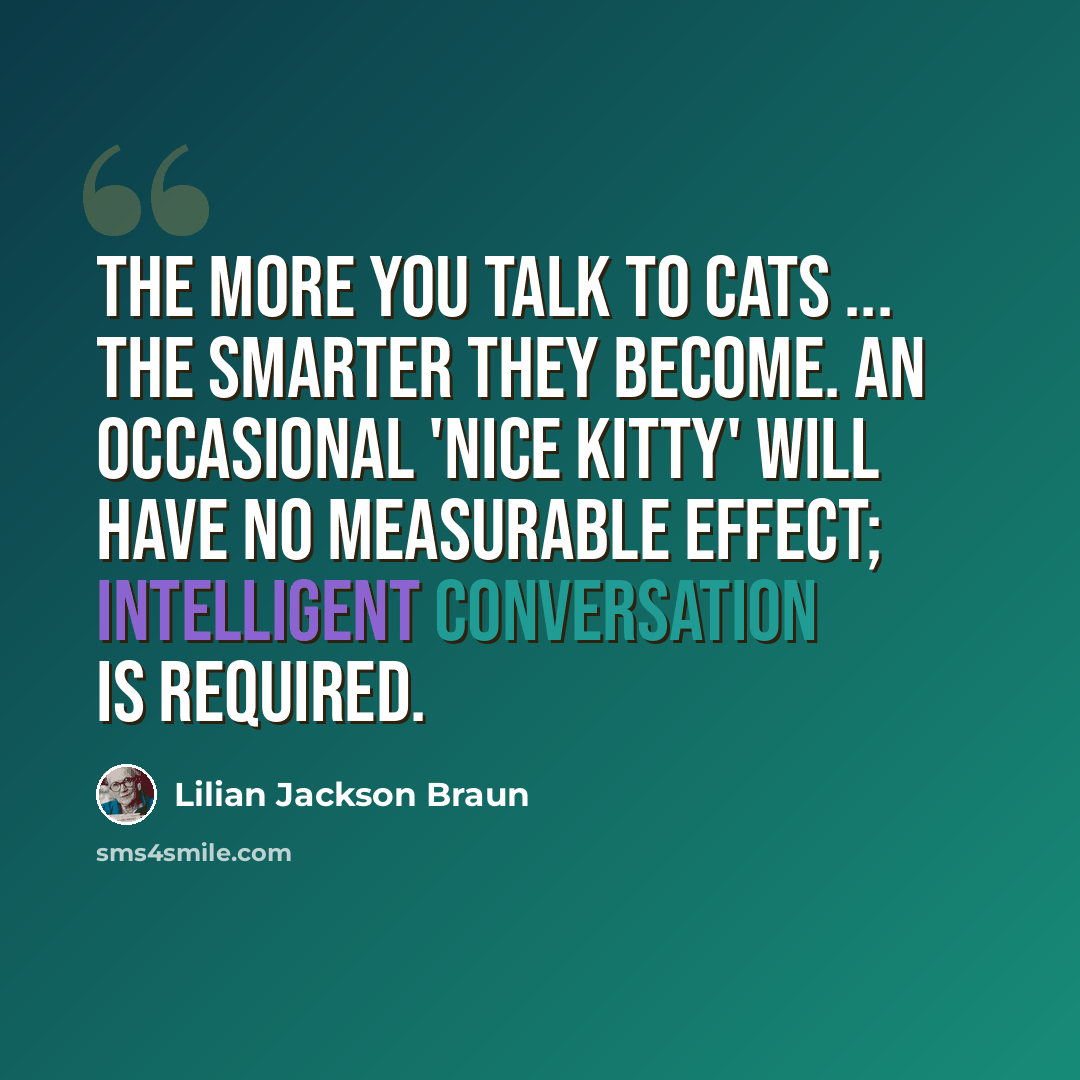 “The more you talk to cats ... the smarter they become. An occasional 'nice kitty' will have no measurable effect; intelligent conversation is required.” quote by Lilian Jackson Braun