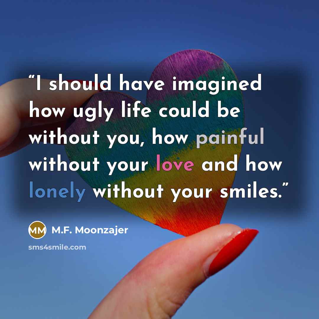 “I should have imagined how ugly life could be without you, how painful without your love and how lonely without your smiles.” quote by M.F. Moonzajer