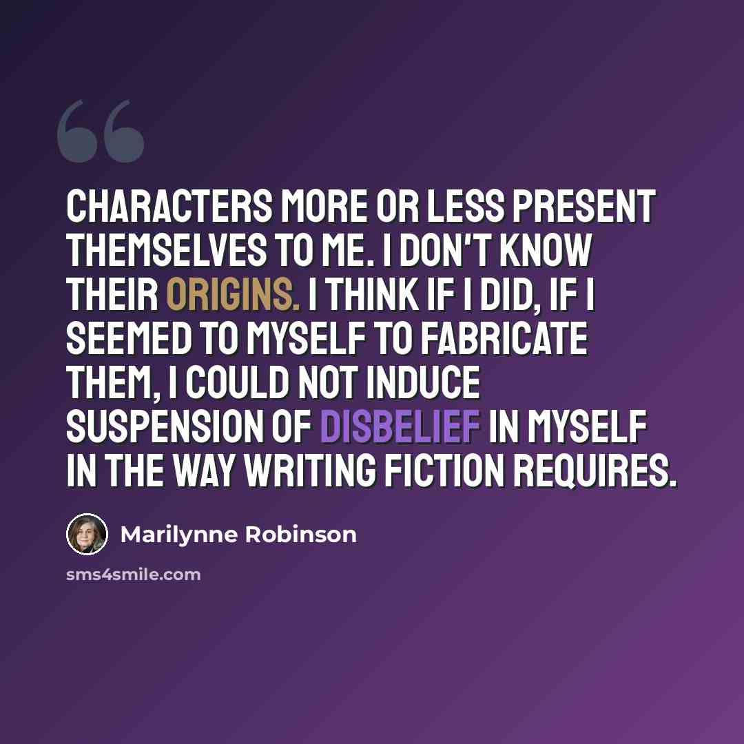 “Characters more or less present themselves to me. I don't know their origins. I think if I did, if I seemed to myself to fabricate them, I could not induce suspension of disbelief in myself in the way writing fiction requires.” quote by Marilynne Robinson