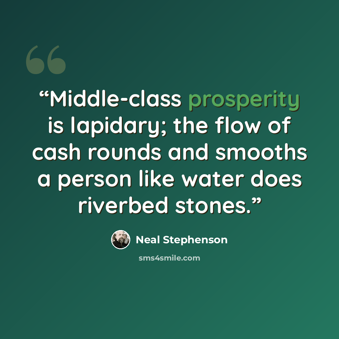 “Middle-class prosperity is lapidary; the flow of cash rounds and smooths a person like water does riverbed stones.” quote by Neal Stephenson