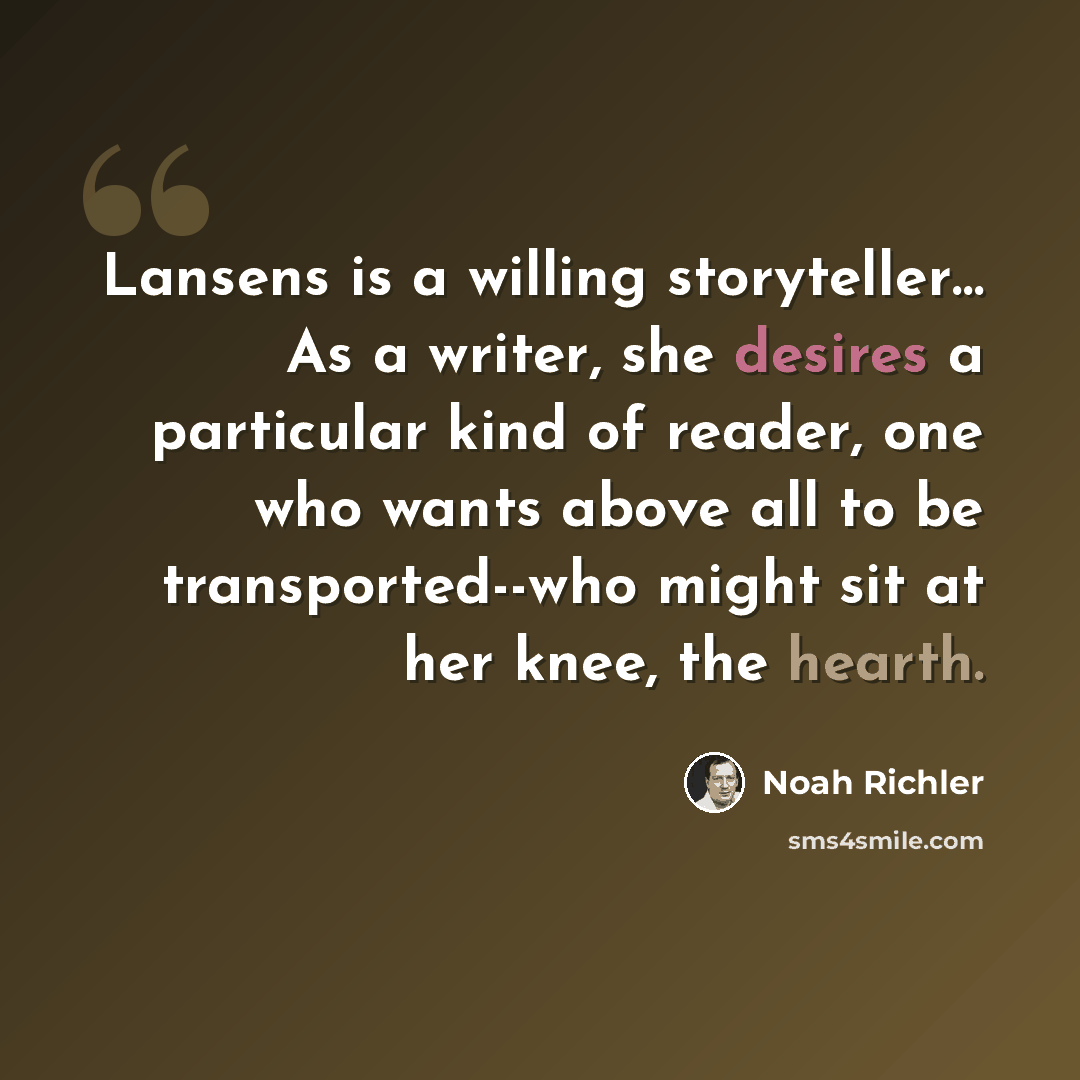 “Lansens is a willing storyteller… As a writer, she desires a particular kind of reader, one who wants above all to be transported--who might sit at her knee, the hearth.” quote by Noah Richler