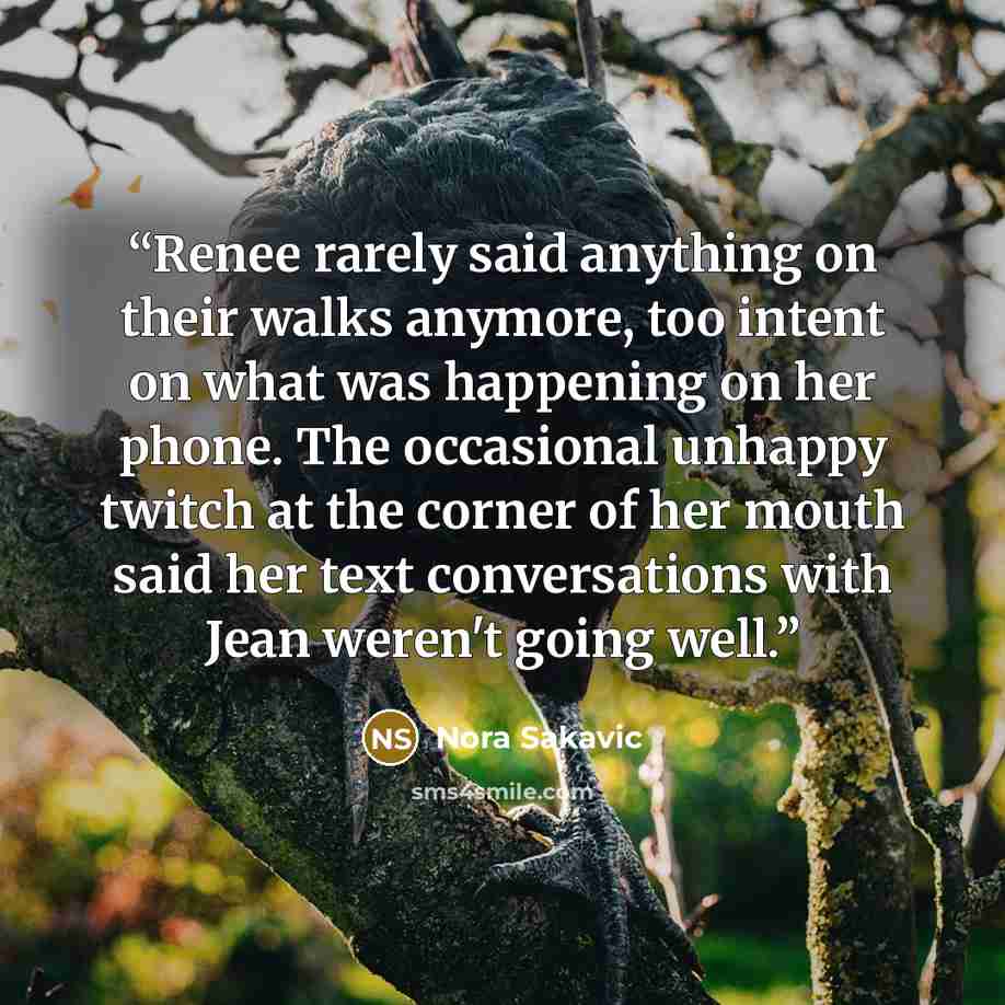 “Renee rarely said anything on their walks anymore, too intent on what was happening on her phone. The occasional unhappy twitch at the corner of her mouth said her text conversations with Jean weren't going well.” quote by Nora Sakavic