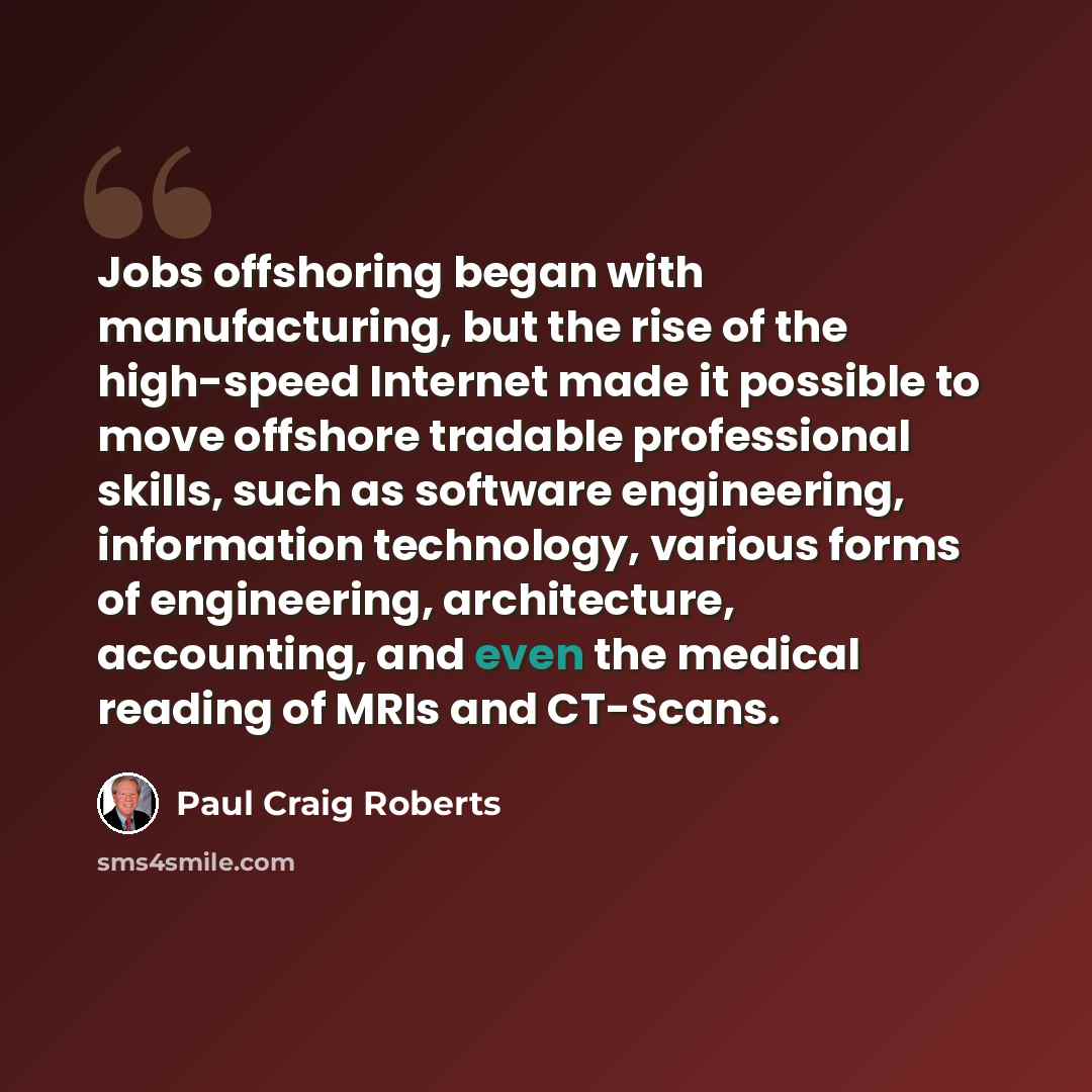 “Jobs offshoring began with manufacturing, but the rise of the high-speed Internet made it possible to move offshore tradable professional skills, such as software engineering, information technology, various forms of engineering, architecture, accounting, and even the medical reading of MRIs and…” quote by Paul Craig Roberts