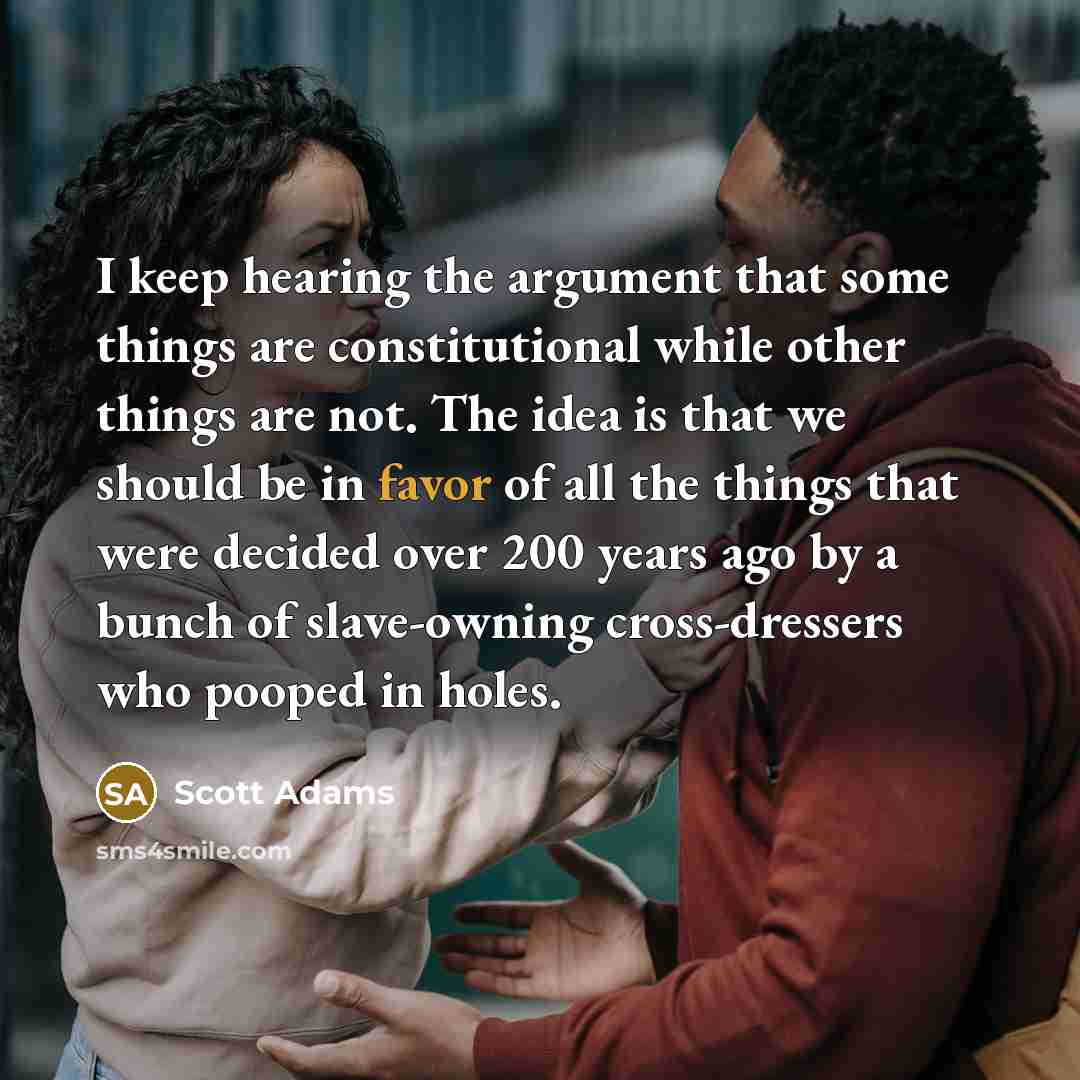 “I keep hearing the argument that some things are constitutional while other things are not. The idea is that we should be in favor of all the things that were decided over 200 years ago by a bunch of slave-owning cross-dressers who pooped in holes.” quote by Scott Adams