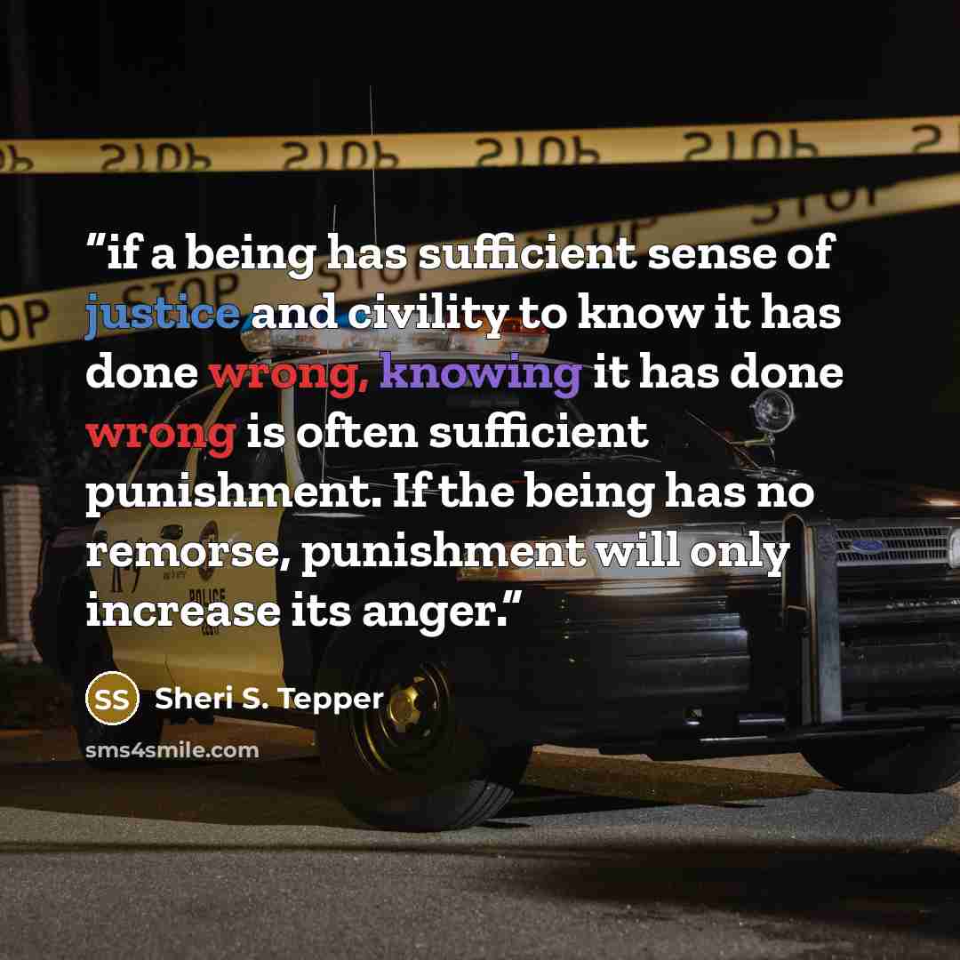 “if a being has sufficient sense of justice and civility to know it has done wrong, knowing it has done wrong is often sufficient punishment. If the being has no remorse, punishment will only increase its anger.” quote by Sheri S. Tepper
