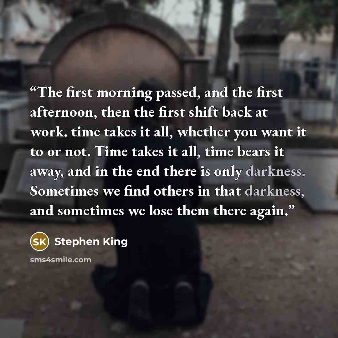 “The first morning passed, and the first afternoon, then the first shift back at work. time takes it all, whether you want it to or not. Time takes it all, time bears it away, and in the end there is only darkness. Sometimes we find others in that darkness, and sometimes we lose them there again.” quote by Stephen King