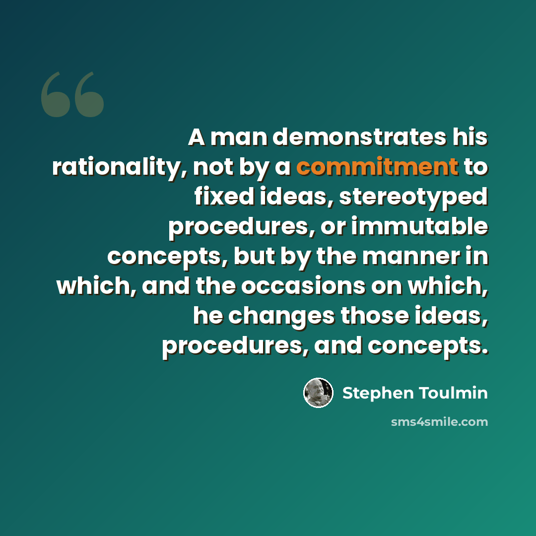 “A man demonstrates his rationality, not by a commitment to fixed ideas, stereotyped procedures, or immutable concepts, but by the manner in which, and the occasions on which, he changes those ideas, procedures, and concepts.” quote by Stephen Toulmin
