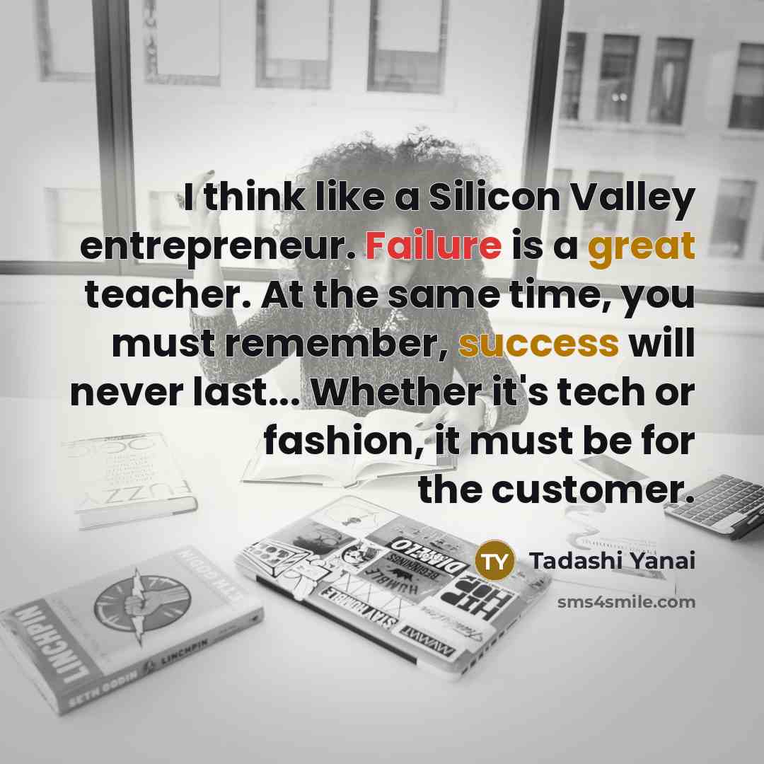 “I think like a Silicon Valley entrepreneur. Failure is a great teacher. At the same time, you must remember, success will never last... Whether it's tech or fashion, it must be for the customer.” quote by Tadashi Yanai