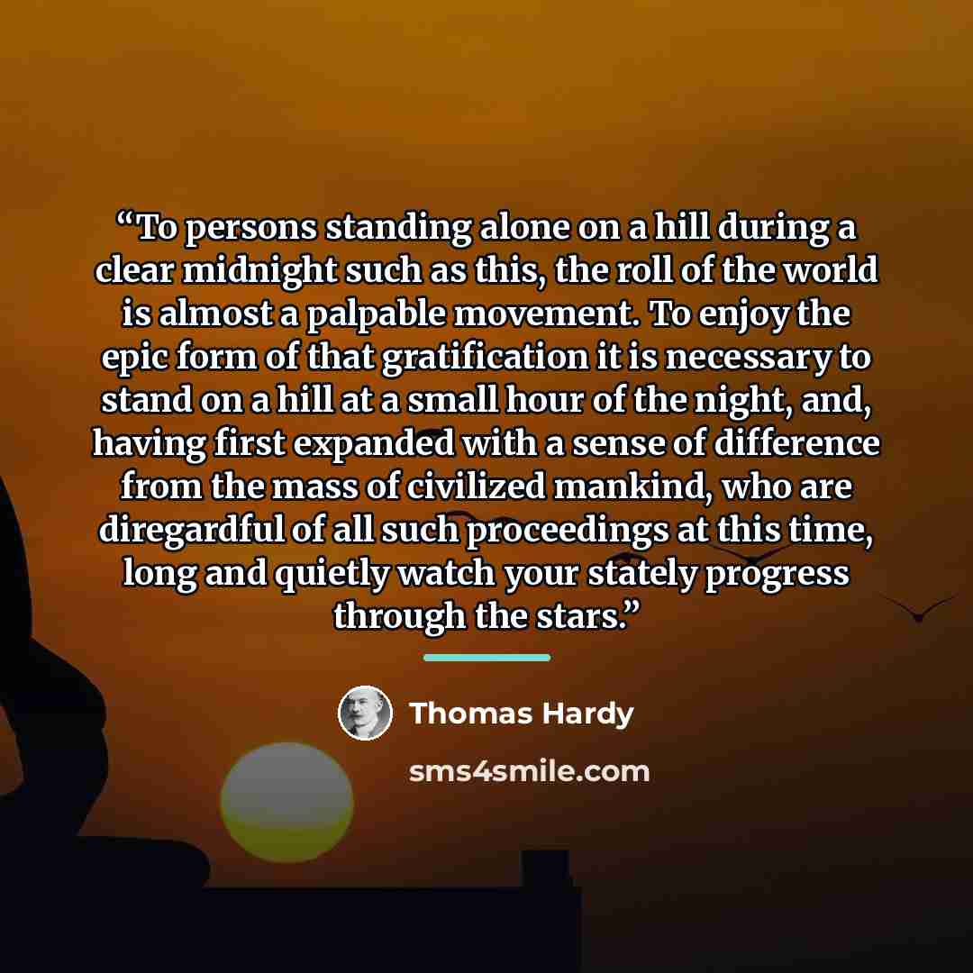 “To persons standing alone on a hill during a clear midnight such as this, the roll of the world is almost a palpable movement. To enjoy the epic form of that gratification it is necessary to stand on a hill at a small hour of the night, and, having first expanded with a sense of difference from…” quote by Thomas Hardy