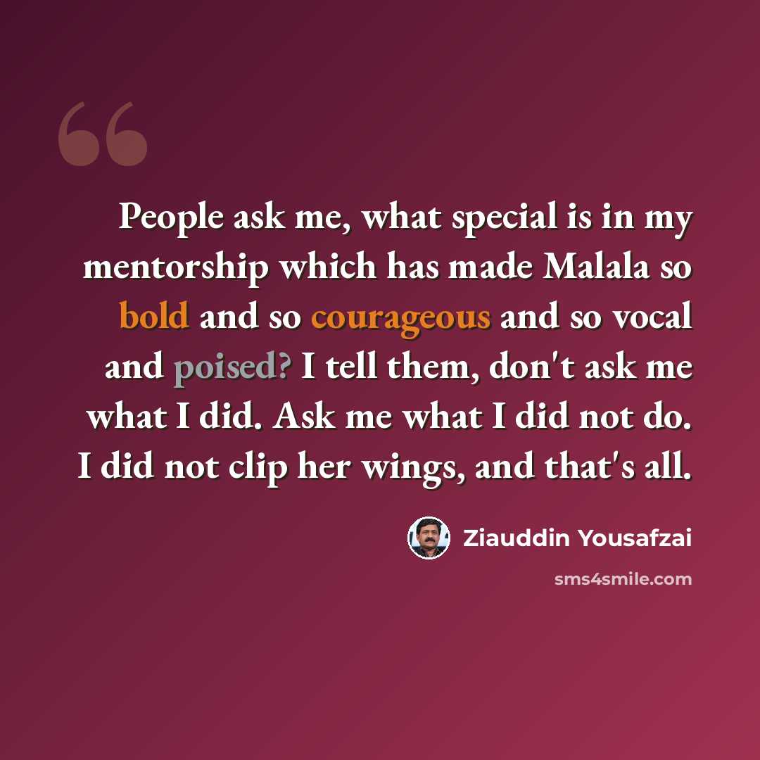 “People ask me, what special is in my mentorship which has made Malala so bold and so courageous and so vocal and poised? I tell them, don't ask me what I did. Ask me what I did not do. I did not clip her wings, and that's all.” quote by Ziauddin Yousafzai