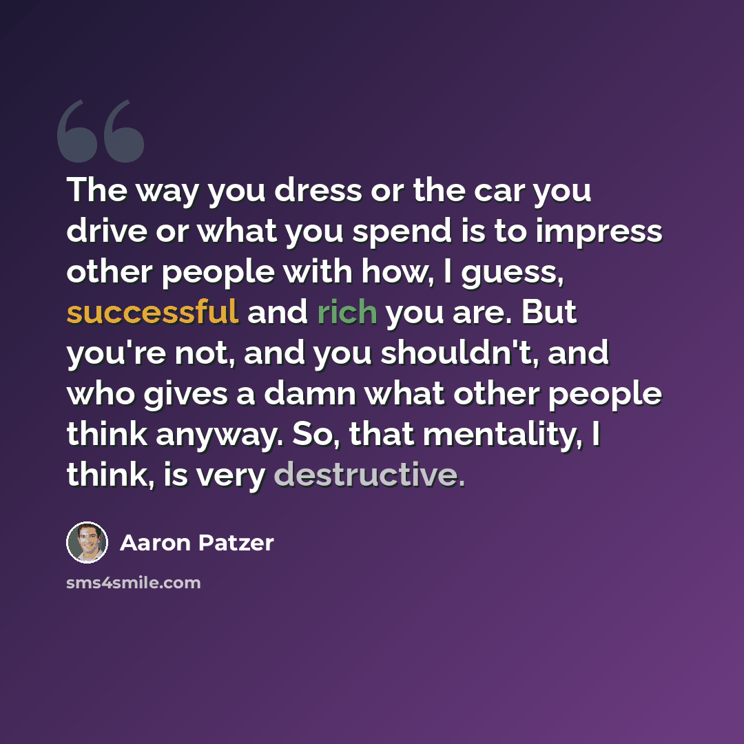 “The way you dress or the car you drive or what you spend is to impress other people with how, I guess, successful and rich you are. But you're not, and you shouldn't, and who gives a damn what other people think anyway. So, that mentality, I think, is very destructive.” quote by Aaron Patzer