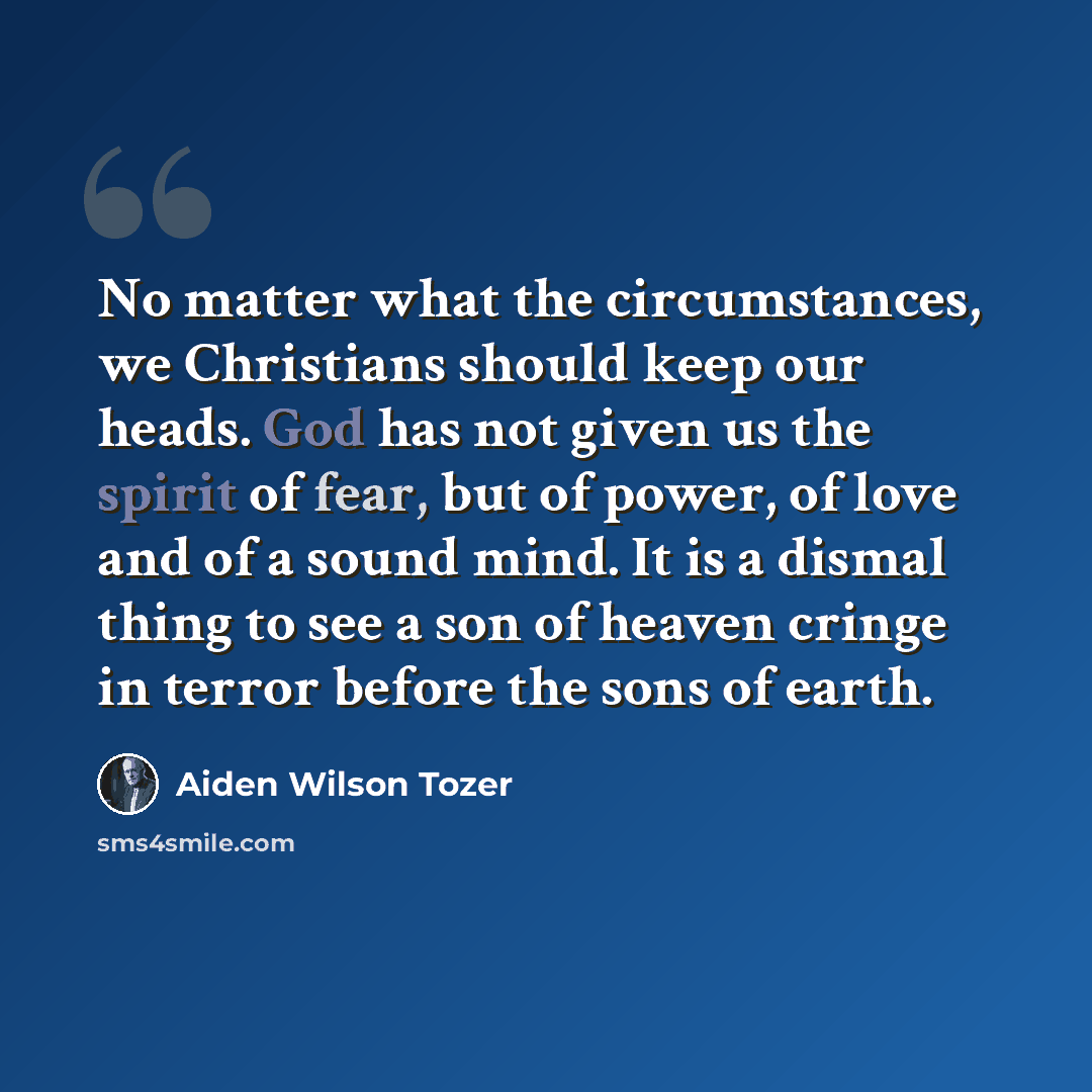 “No matter what the circumstances, we Christians should keep our heads. God has not given us the spirit of fear, but of power, of love and of a sound mind. It is a dismal thing to see a son of heaven cringe in terror before the sons of earth.” quote by Aiden Wilson Tozer