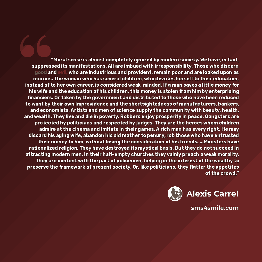 “Moral sense is almost completely ignored by modern society. We have, in fact, suppressed its manifestations. All are imbued with irresponsibility. Those who discern good and evil, who are industrious and provident, remain poor and are looked upon as morons. The woman who has several children, who…” quote by Alexis Carrel