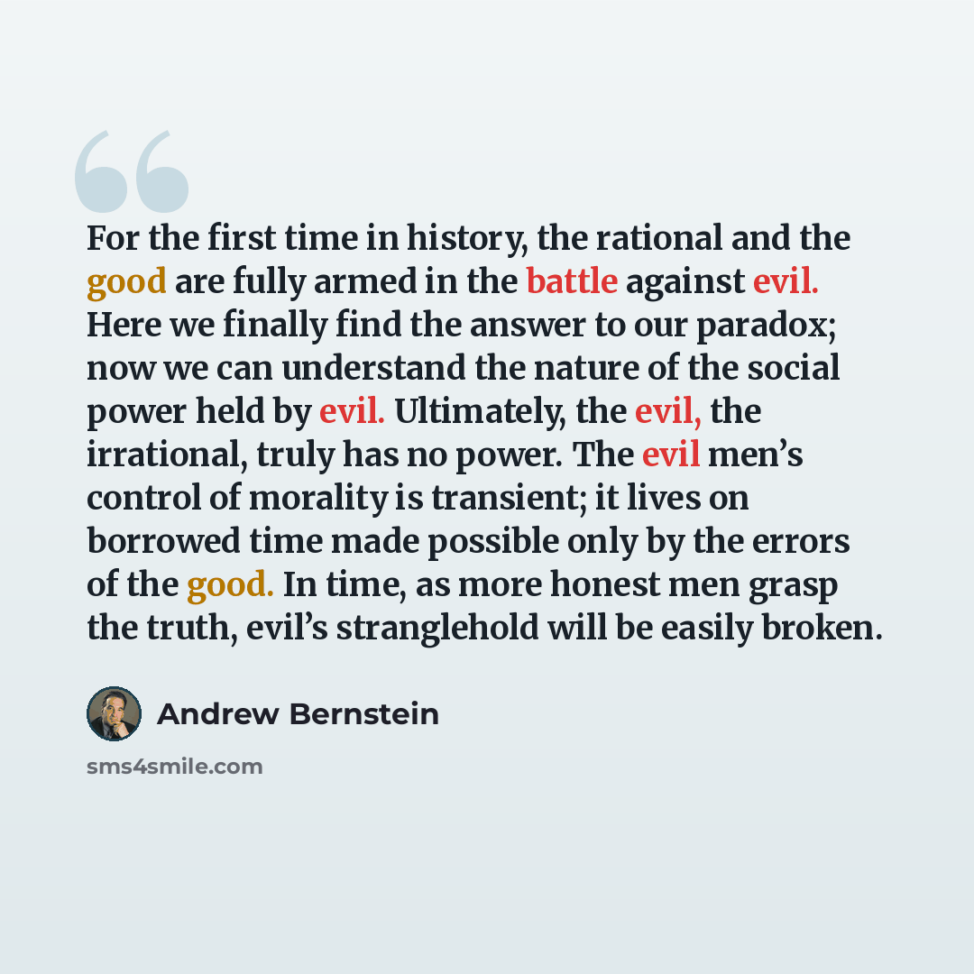 “For the first time in history, the rational and the good are fully armed in the battle against evil. Here we finally find the answer to our paradox; now we can understand the nature of the social power held by evil. Ultimately, the evil, the irrational, truly has no power. The evil men’s control…” quote by Andrew Bernstein