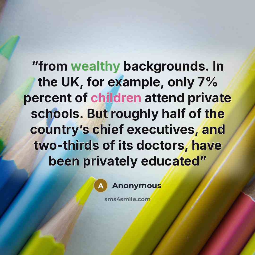 “from wealthy backgrounds. In the UK, for example, only 7% percent of children attend private schools. But roughly half of the country’s chief executives, and two-thirds of its doctors, have been privately educated” quote by Anonymous