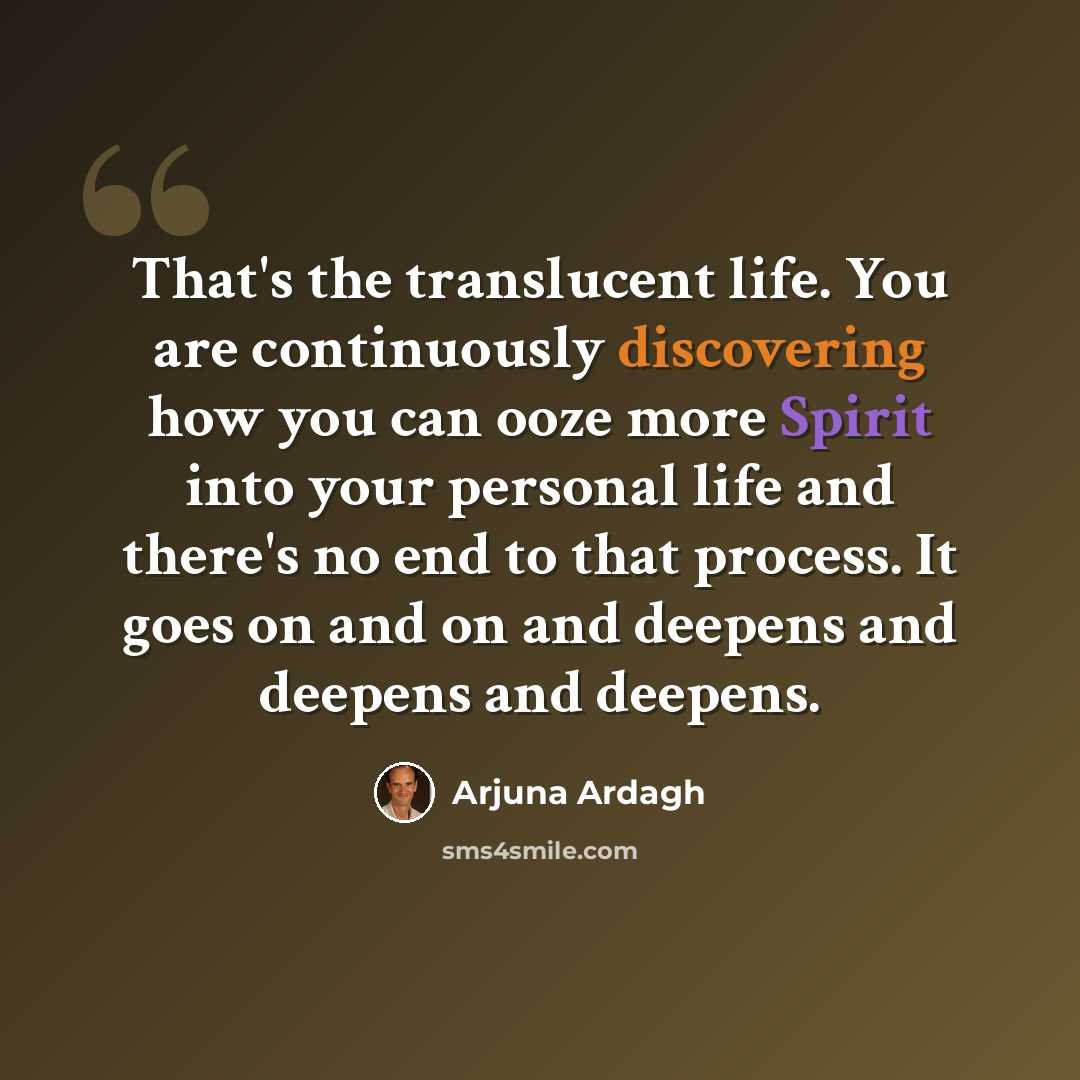 “That's the translucent life. You are continuously discovering how you can ooze more Spirit into your personal life and there's no end to that process. It goes on and on and deepens and deepens and deepens.” quote by Arjuna Ardagh