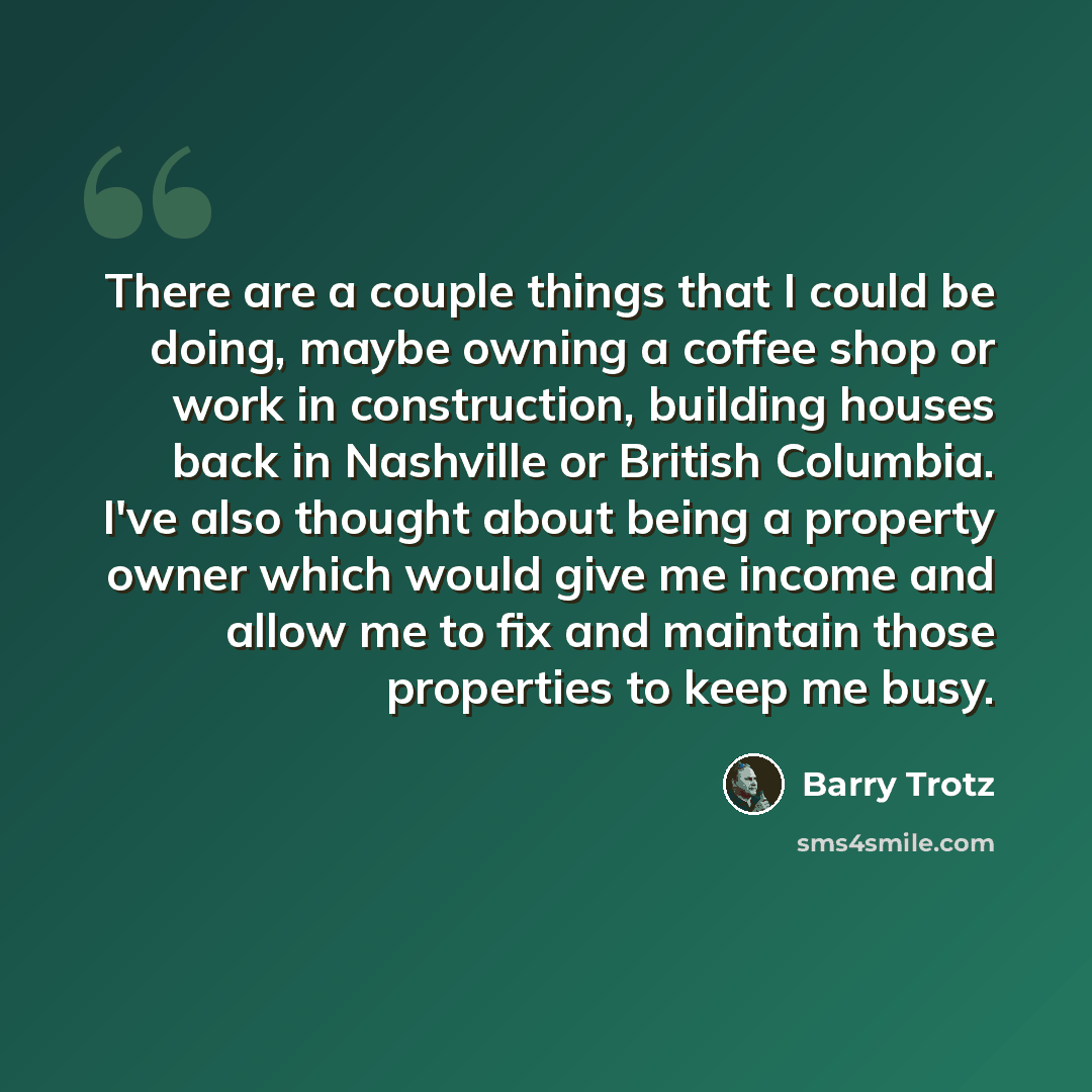 “There are a couple things that I could be doing, maybe owning a coffee shop or work in construction, building houses back in Nashville or British Columbia. I've also thought about being a property owner which would give me income and allow me to fix and maintain those properties to keep me busy.” quote by Barry Trotz
