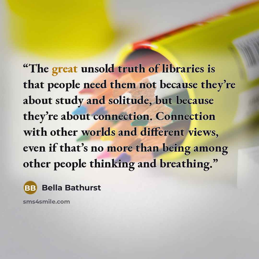 “The great unsold truth of libraries is that people need them not because they’re about study and solitude, but because they’re about connection. Connection with other worlds and different views, even if that’s no more than being among other people thinking and breathing.” quote by Bella Bathurst