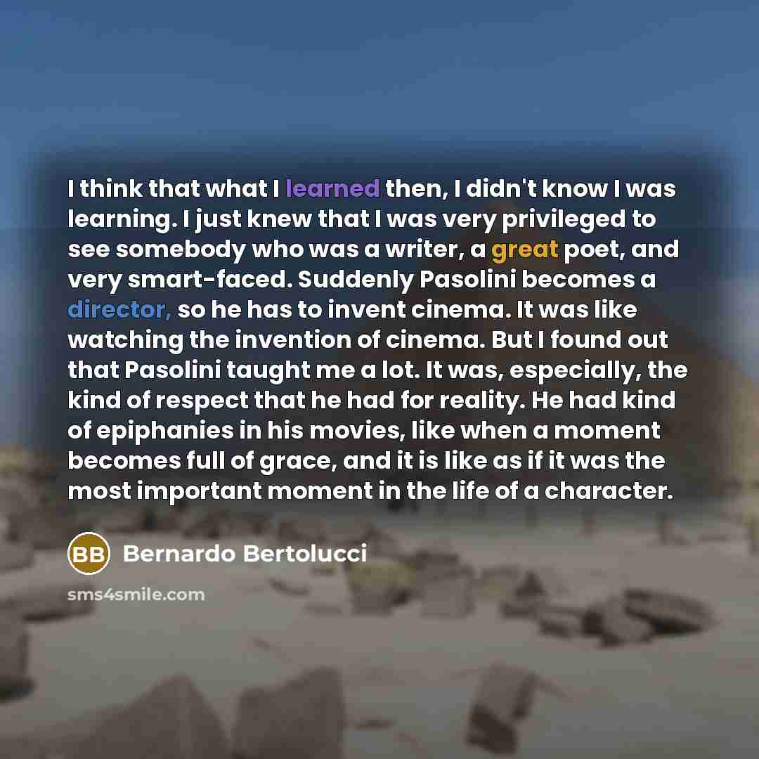 “I think that what I learned then, I didn't know I was learning. I just knew that I was very privileged to see somebody who was a writer, a great poet, and very smart-faced. Suddenly Pasolini becomes a director, so he has to invent cinema. It was like watching the invention of cinema. But I found…” quote by Bernardo Bertolucci