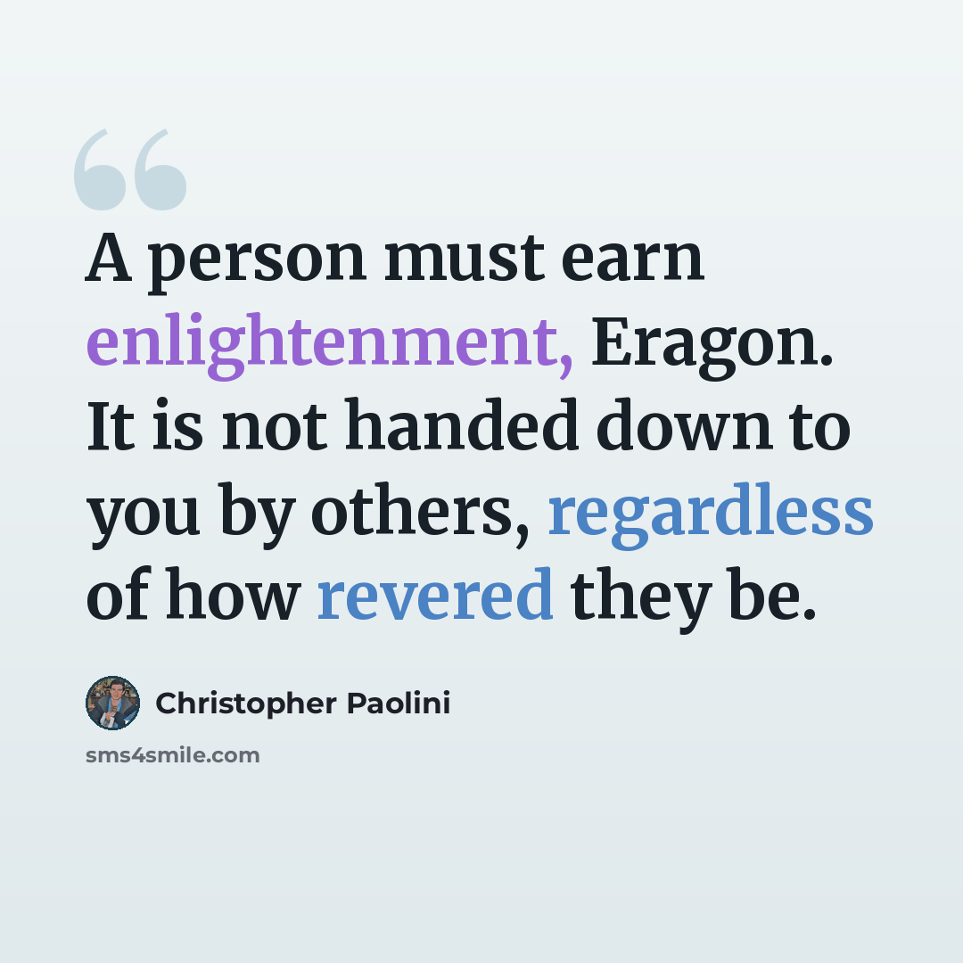 “A person must earn enlightenment, Eragon. It is not handed down to you by others, regardless of how revered they be.” quote by Christopher Paolini