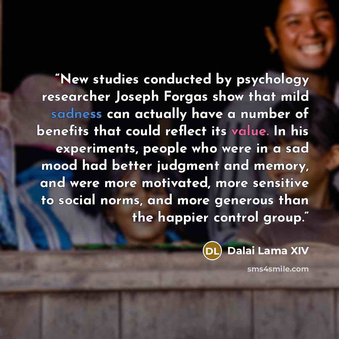 “New studies conducted by psychology researcher Joseph Forgas show that mild sadness can actually have a number of benefits that could reflect its value. In his experiments, people who were in a sad mood had better judgment and memory, and were more motivated, more sensitive to social norms, and…” quote by Dalai Lama XIV