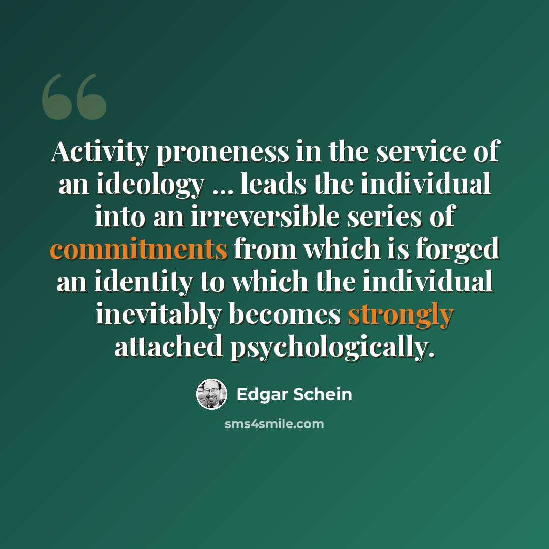 “Activity proneness in the service of an ideology ... leads the individual into an irreversible series of commitments from which is forged an identity to which the individual inevitably becomes strongly attached psychologically.” quote by Edgar Schein