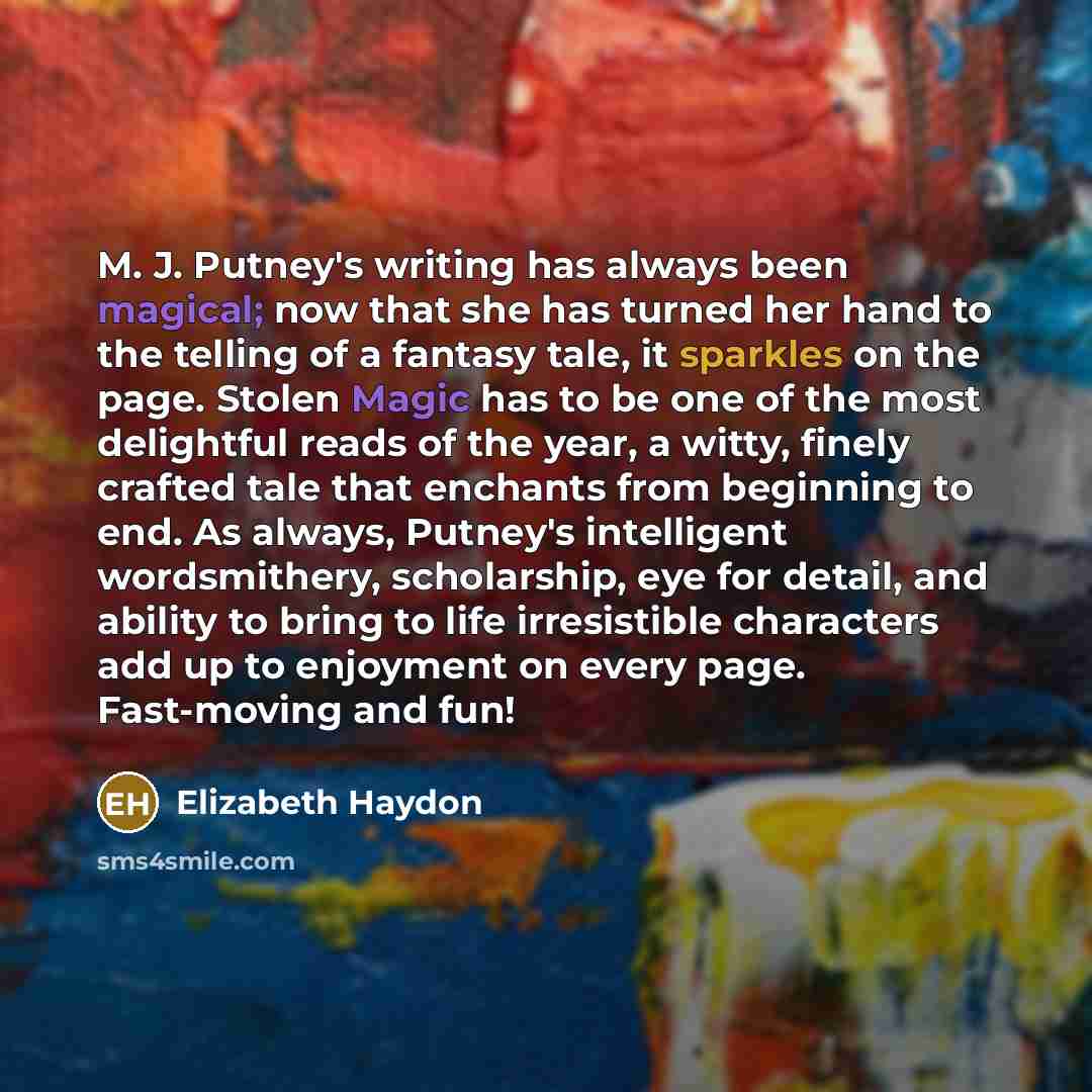 “M. J. Putney's writing has always been magical; now that she has turned her hand to the telling of a fantasy tale, it sparkles on the page. Stolen Magic has to be one of the most delightful reads of the year, a witty, finely crafted tale that enchants from beginning to end. As always, Putney's…” quote by Elizabeth Haydon
