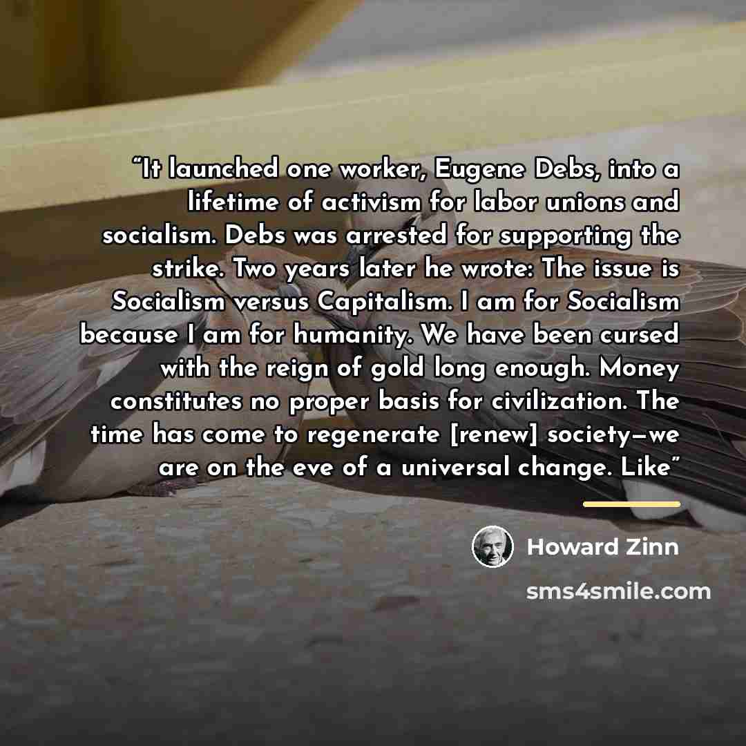 “It launched one worker, Eugene Debs, into a lifetime of activism for labor unions and socialism. Debs was arrested for supporting the strike. Two years later he wrote: The issue is Socialism versus Capitalism. I am for Socialism because I am for humanity. We have been cursed with the reign of gold…” quote by Howard Zinn