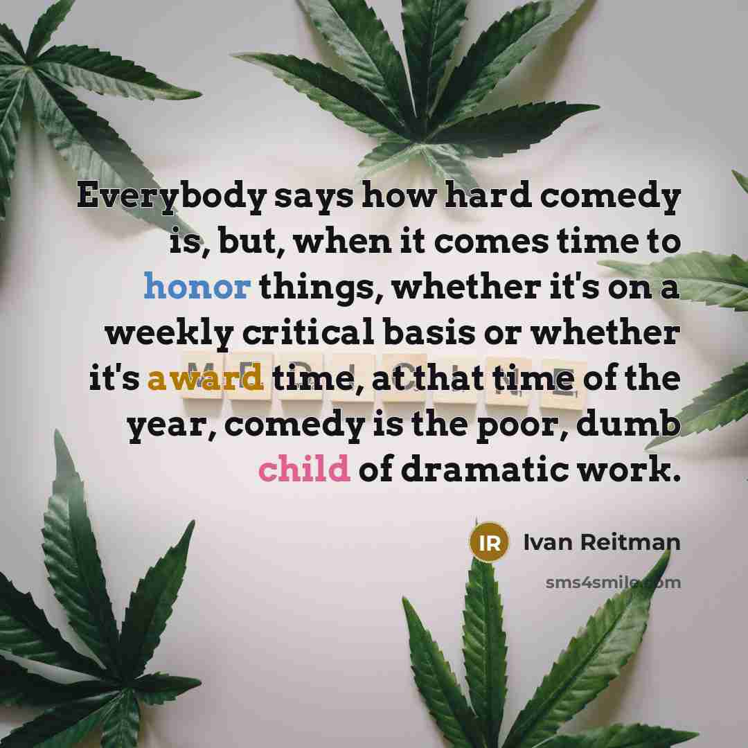 “Everybody says how hard comedy is, but, when it comes time to honor things, whether it's on a weekly critical basis or whether it's award time, at that time of the year, comedy is the poor, dumb child of dramatic work.” quote by Ivan Reitman
