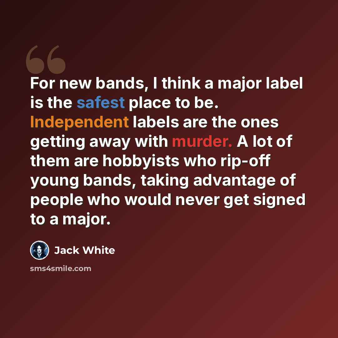 “For new bands, I think a major label is the safest place to be. Independent labels are the ones getting away with murder. A lot of them are hobbyists who rip-off young bands, taking advantage of people who would never get signed to a major.” quote by Jack White