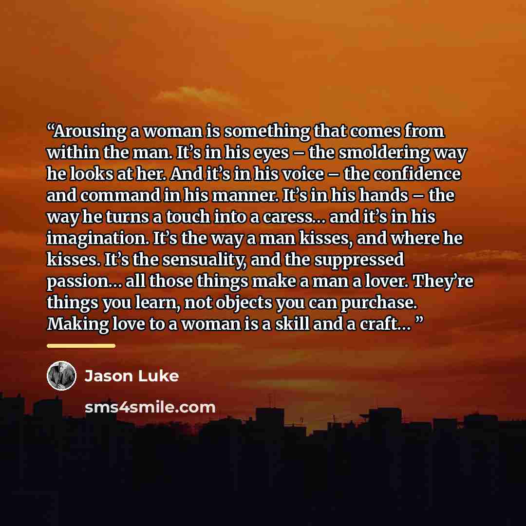 “Arousing a woman is something that comes from within the man. It’s in his eyes – the smoldering way he looks at her. And it’s in his voice – the confidence and command in his manner. It’s in his hands – the way he turns a touch into a caress… and it’s in his imagination. It’s the way a man kisses…” quote by Jason Luke