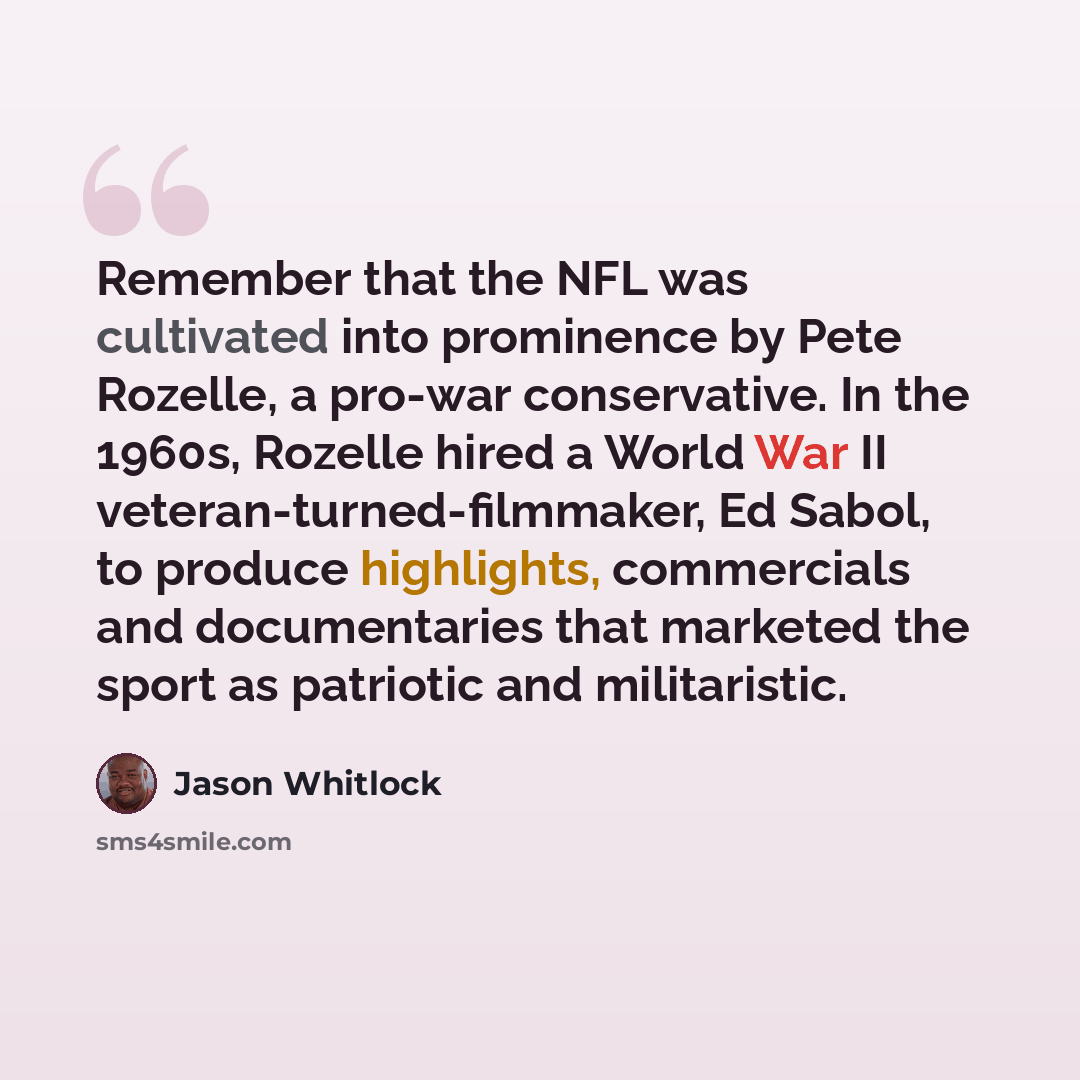 “Remember that the NFL was cultivated into prominence by Pete Rozelle, a pro-war conservative. In the 1960s, Rozelle hired a World War II veteran-turned-filmmaker, Ed Sabol, to produce highlights, commercials and documentaries that marketed the sport as patriotic and militaristic.” quote by Jason Whitlock
