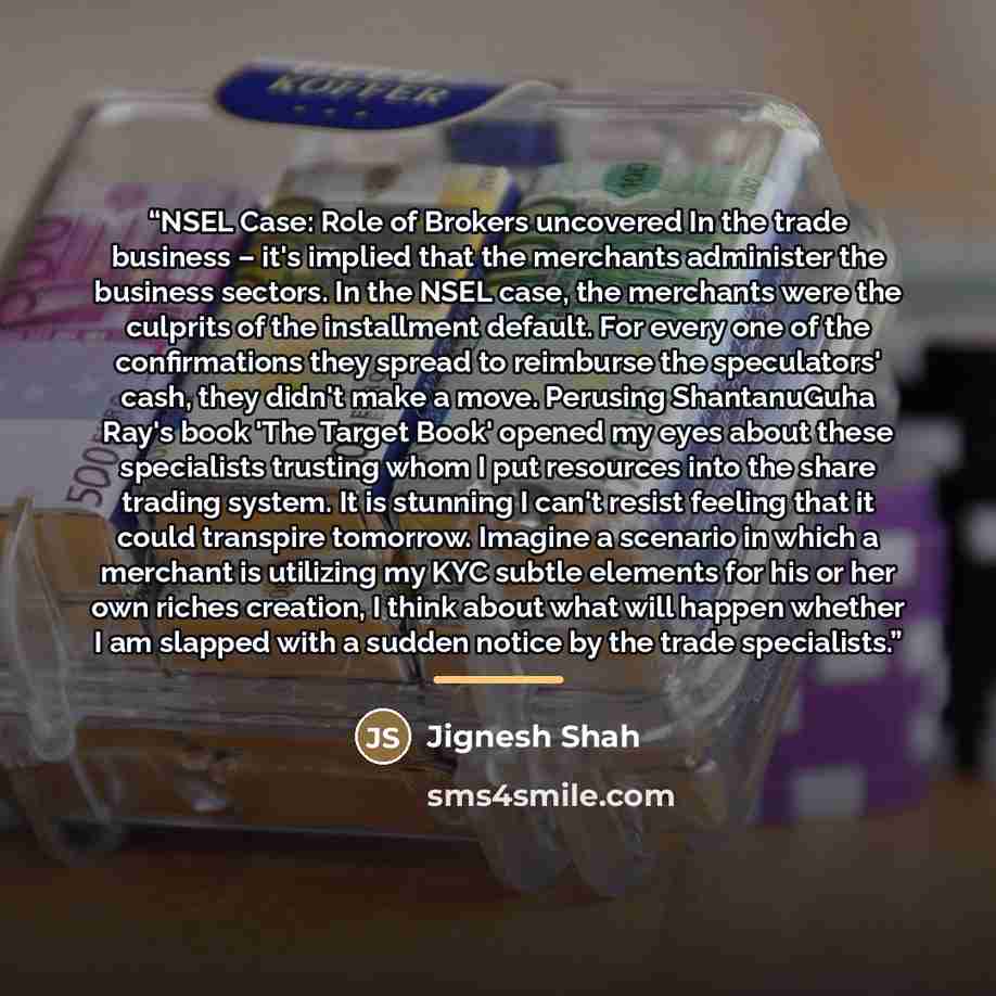 “NSEL Case: Role of Brokers uncovered In the trade business – it's implied that the merchants administer the business sectors. In the NSEL case, the merchants were the culprits of the installment default. For every one of the confirmations they spread to reimburse the speculators' cash, they didn't…” quote by Jignesh Shah