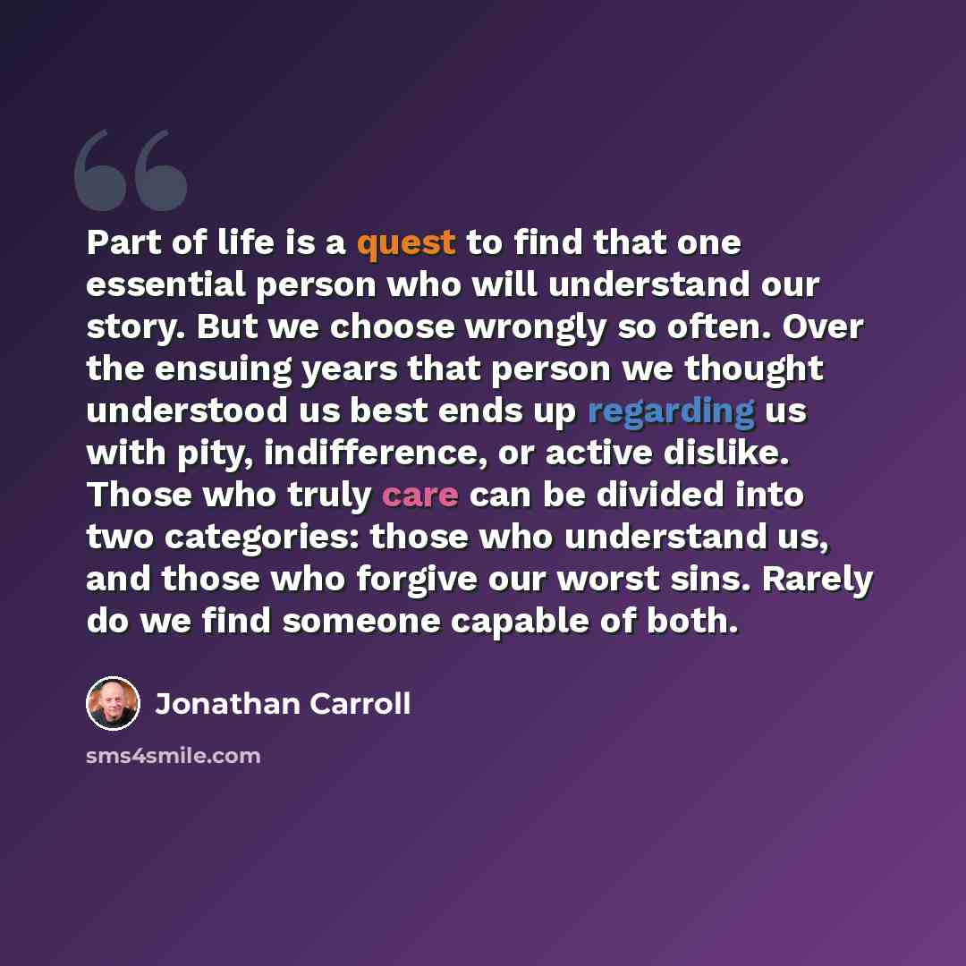 “Part of life is a quest to find that one essential person who will understand our story. But we choose wrongly so often. Over the ensuing years that person we thought understood us best ends up regarding us with pity, indifference, or active dislike. Those who truly care can be divided into two…” quote by Jonathan Carroll