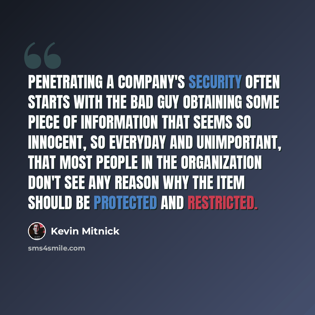 “Penetrating a company's security often starts with the bad guy obtaining some piece of information that seems so innocent, so everyday and unimportant, that most people in the organization don't see any reason why the item should be protected and restricted.” quote by Kevin Mitnick