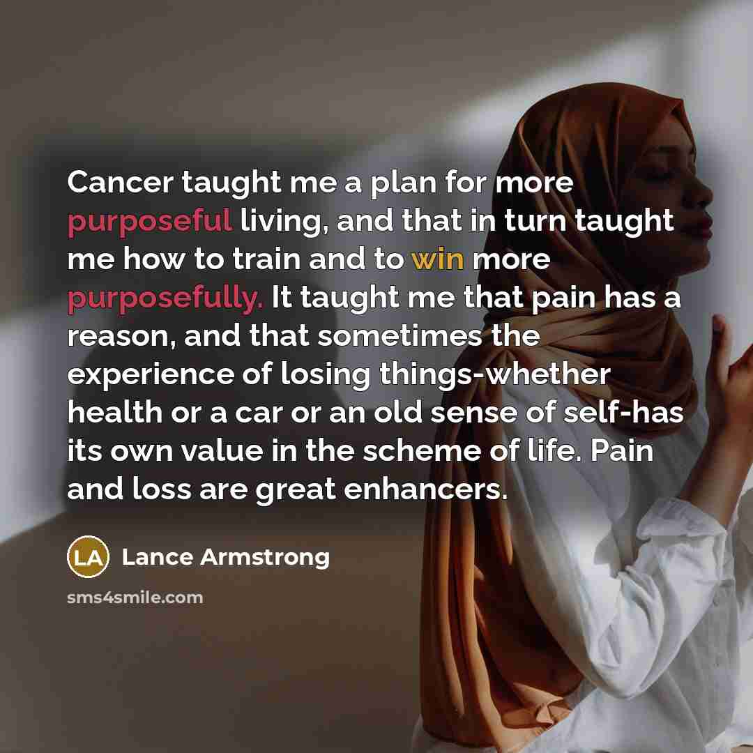 “Cancer taught me a plan for more purposeful living, and that in turn taught me how to train and to win more purposefully. It taught me that pain has a reason, and that sometimes the experience of losing things-whether health or a car or an old sense of self-has its own value in the scheme of life…” quote by Lance Armstrong