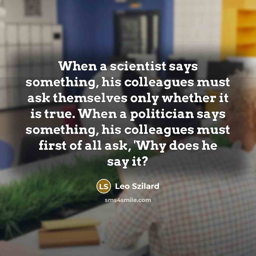 “When a scientist says something, his colleagues must ask themselves only whether it is true. When a politician says something, his colleagues must first of all ask, 'Why does he say it?” quote by Leo Szilard