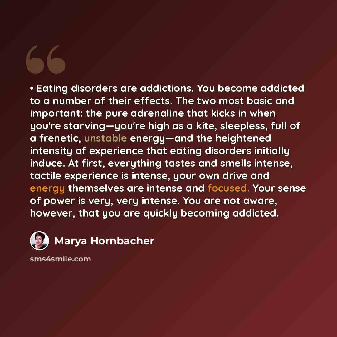 “• Eating disorders are addictions. You become addicted to a number of their effects. The two most basic and important: the pure adrenaline that kicks in when you're starving—you're high as a kite, sleepless, full of a frenetic, unstable energy—and the heightened intensity of experience that eating…” quote by Marya Hornbacher