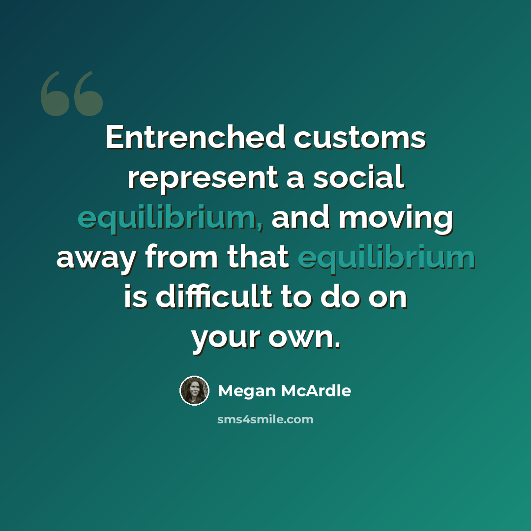 “Entrenched customs represent a social equilibrium, and moving away from that equilibrium is difficult to do on your own.” quote by Megan McArdle