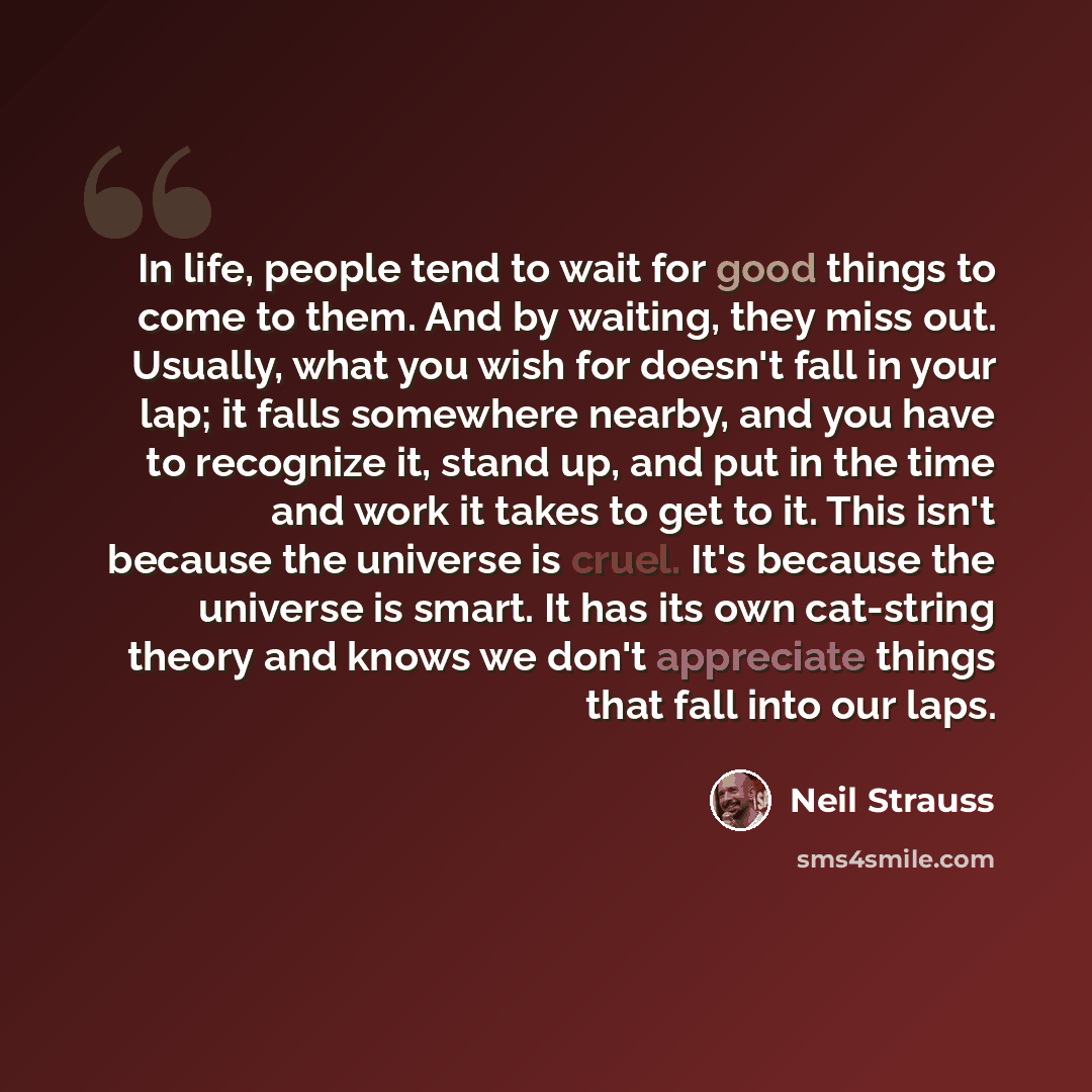 “In life, people tend to wait for good things to come to them. And by waiting, they miss out. Usually, what you wish for doesn't fall in your lap; it falls somewhere nearby, and you have to recognize it, stand up, and put in the time and work it takes to get to it. This isn't because the universe…” quote by Neil Strauss