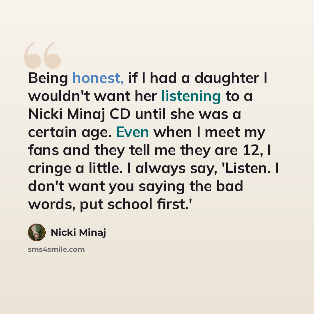 “Being honest, if I had a daughter I wouldn't want her listening to a Nicki Minaj CD until she was a certain age. Even when I meet my fans and they tell me they are 12, I cringe a little. I always say, 'Listen. I don't want you saying the bad words, put school first.'” quote by Nicki Minaj
