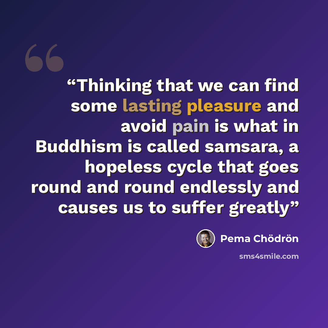 “Thinking that we can find some lasting pleasure and avoid pain is what in Buddhism is called samsara, a hopeless cycle that goes round and round endlessly and causes us to suffer greatly” quote by Pema Chödrön