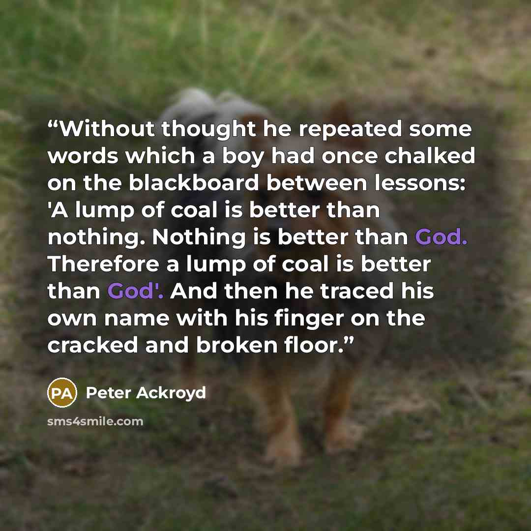 “Without thought he repeated some words which a boy had once chalked on the blackboard between lessons: 'A lump of coal is better than nothing. Nothing is better than God. Therefore a lump of coal is better than God'. And then he traced his own name with his finger on the cracked and broken floor.” quote by Peter Ackroyd