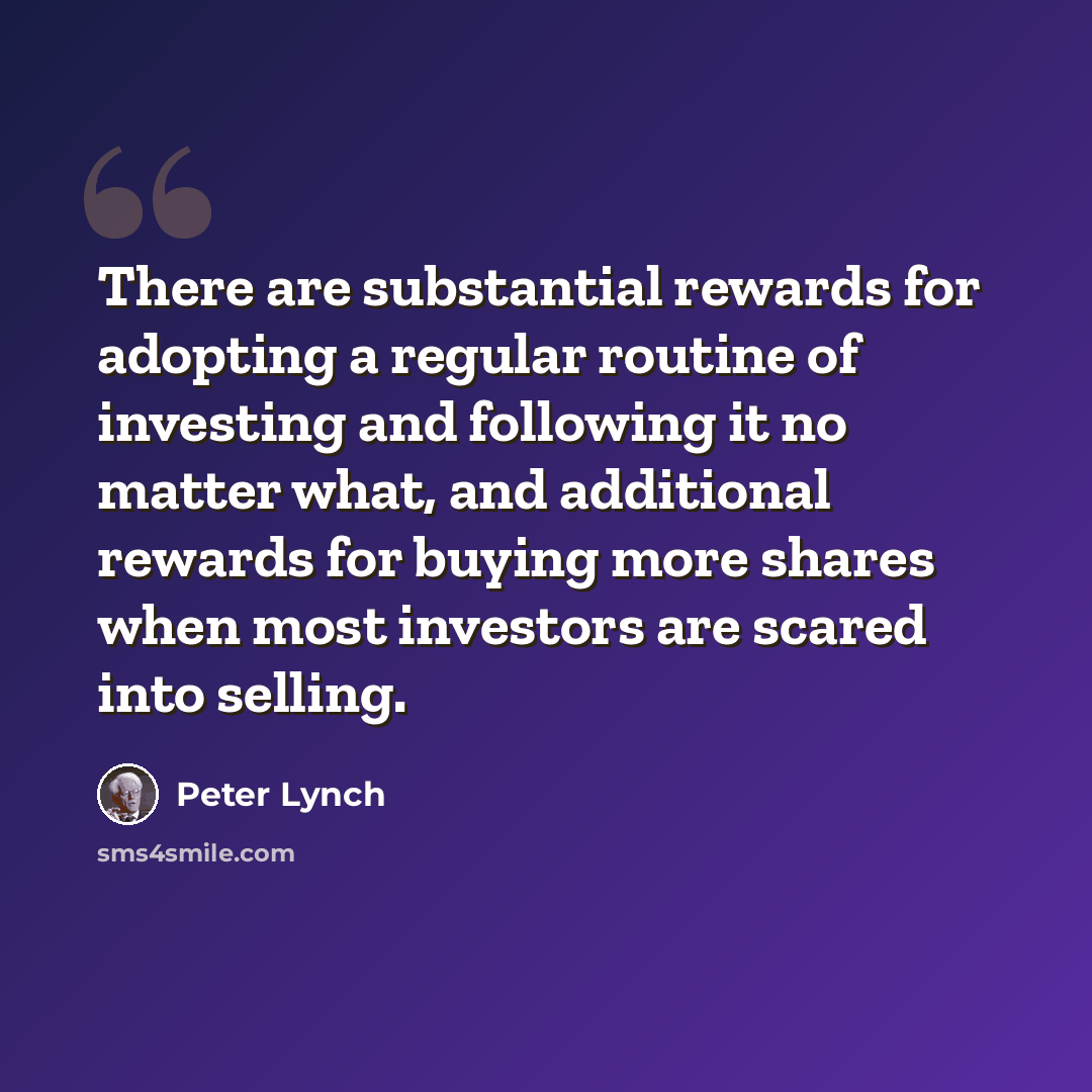 “There are substantial rewards for adopting a regular routine of investing and following it no matter what, and additional rewards for buying more shares when most investors are scared into selling.” quote by Peter Lynch