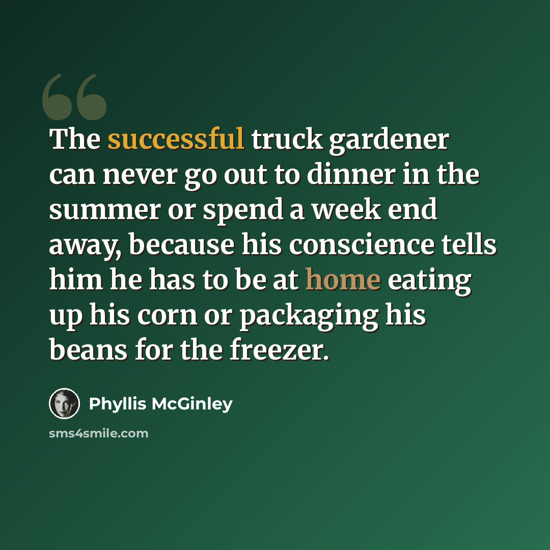 “The successful truck gardener can never go out to dinner in the summer or spend a week end away, because his conscience tells him he has to be at home eating up his corn or packaging his beans for the freezer.” quote by Phyllis McGinley