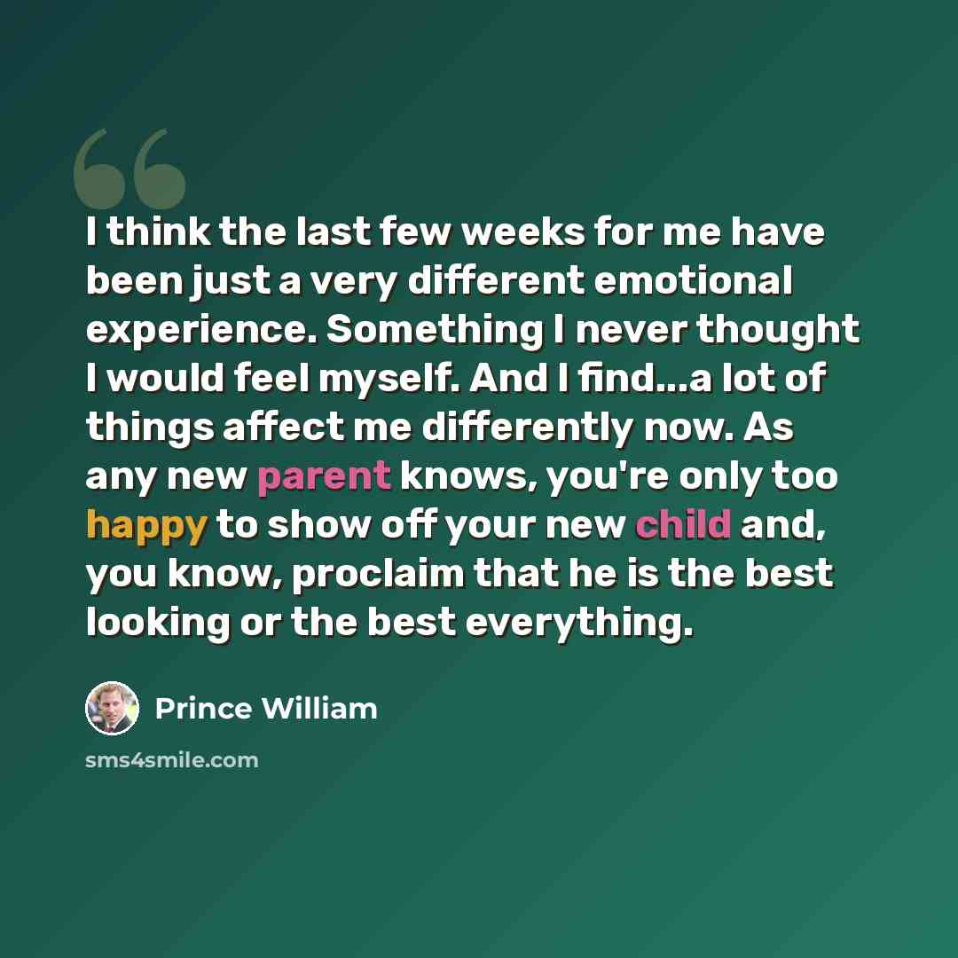 “I think the last few weeks for me have been just a very different emotional experience. Something I never thought I would feel myself. And I find...a lot of things affect me differently now. As any new parent knows, you're only too happy to show off your new child and, you know, proclaim that he…” quote by Prince William