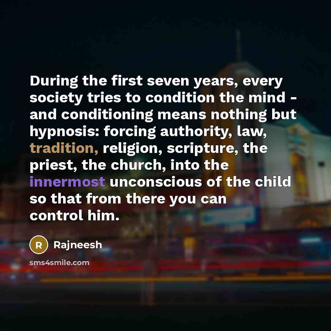 “During the first seven years, every society tries to condition the mind - and conditioning means nothing but hypnosis: forcing authority, law, tradition, religion, scripture, the priest, the church, into the innermost unconscious of the child so that from there you can control him.” quote by Rajneesh